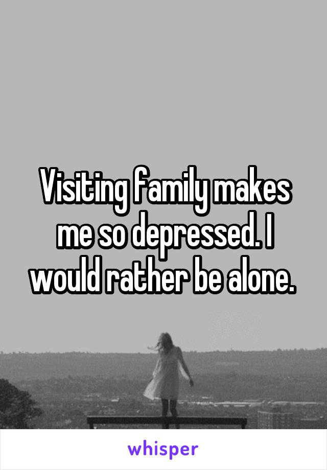 Visiting family makes me so depressed. I would rather be alone. 