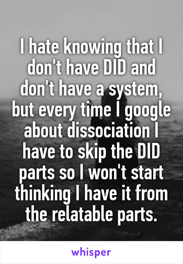 I hate knowing that I don't have DID and don't have a system, but every time I google about dissociation I have to skip the DID parts so I won't start thinking I have it from the relatable parts.