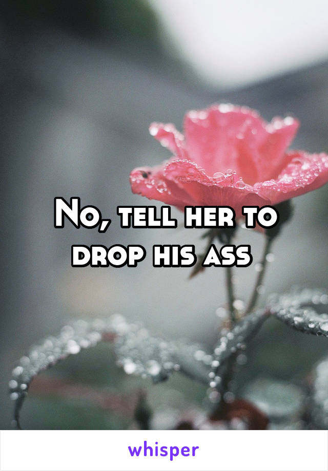 No, tell her to drop his ass 