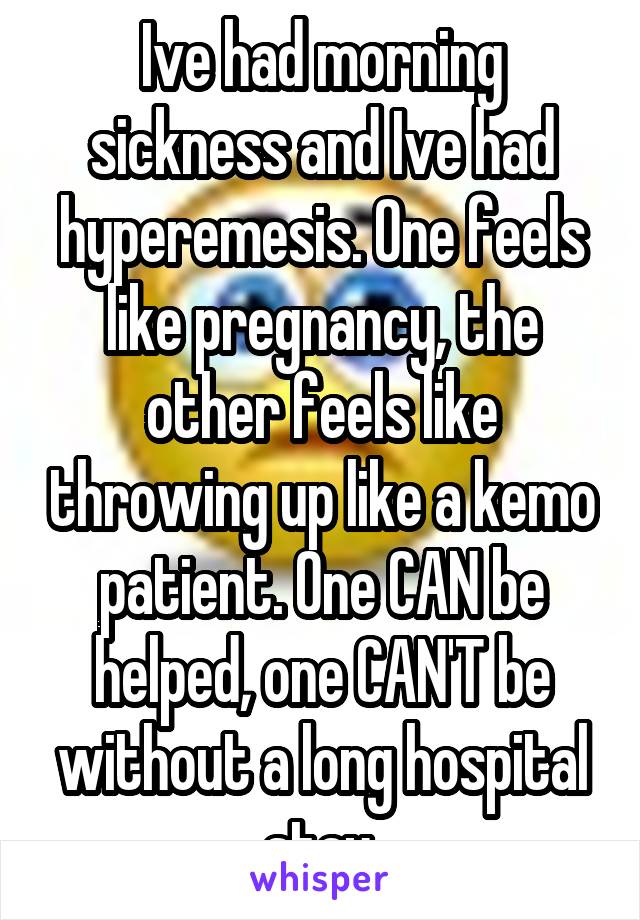 Ive had morning sickness and Ive had hyperemesis. One feels like pregnancy, the other feels like throwing up like a kemo patient. One CAN be helped, one CAN'T be without a long hospital stay.