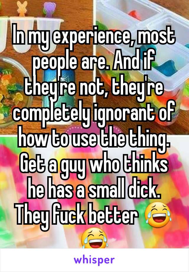 In my experience, most people are. And if they're not, they're completely ignorant of how to use the thing. Get a guy who thinks he has a small dick. They fuck better 😂😂