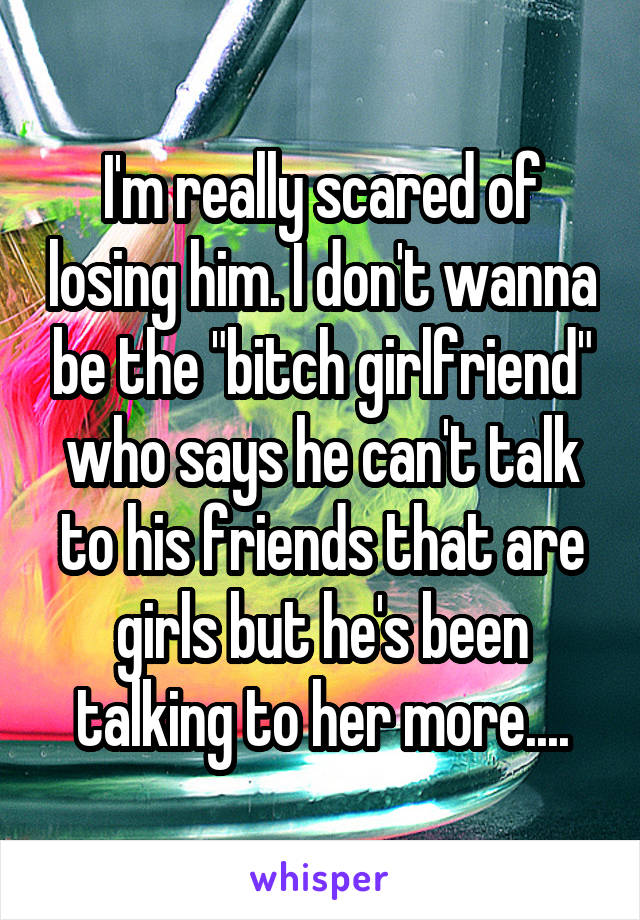 I'm really scared of losing him. I don't wanna be the "bitch girlfriend" who says he can't talk to his friends that are girls but he's been talking to her more....