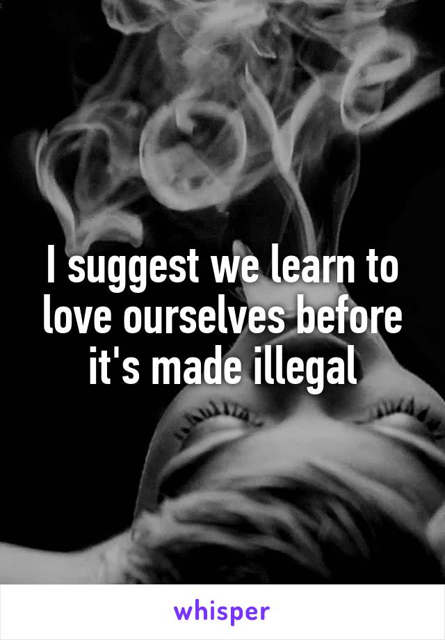 I suggest we learn to love ourselves before it's made illegal