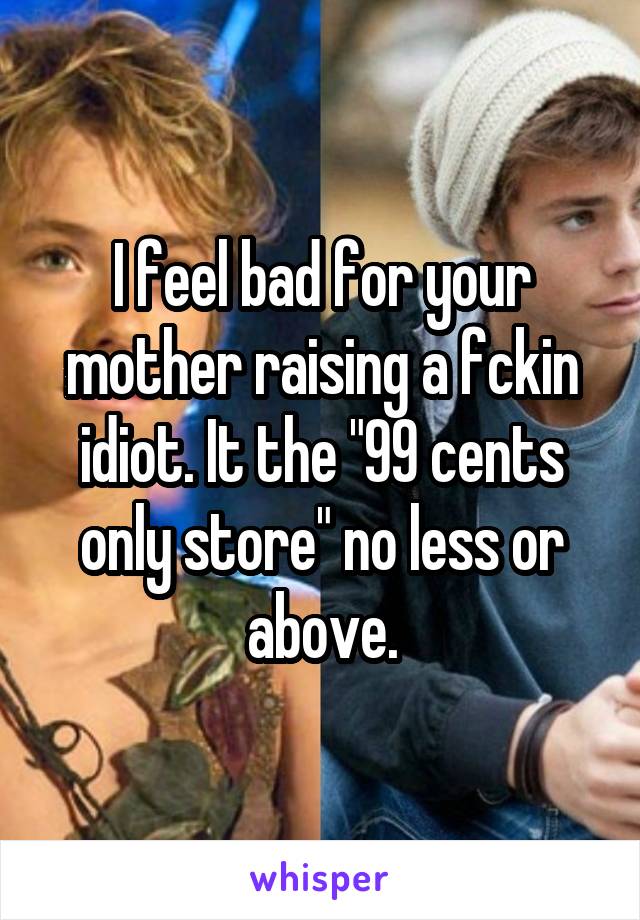 I feel bad for your mother raising a fckin idiot. It the "99 cents only store" no less or above.