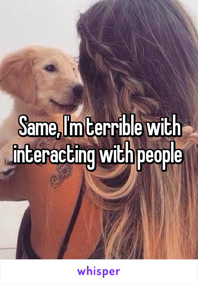 Same, I'm terrible with interacting with people 