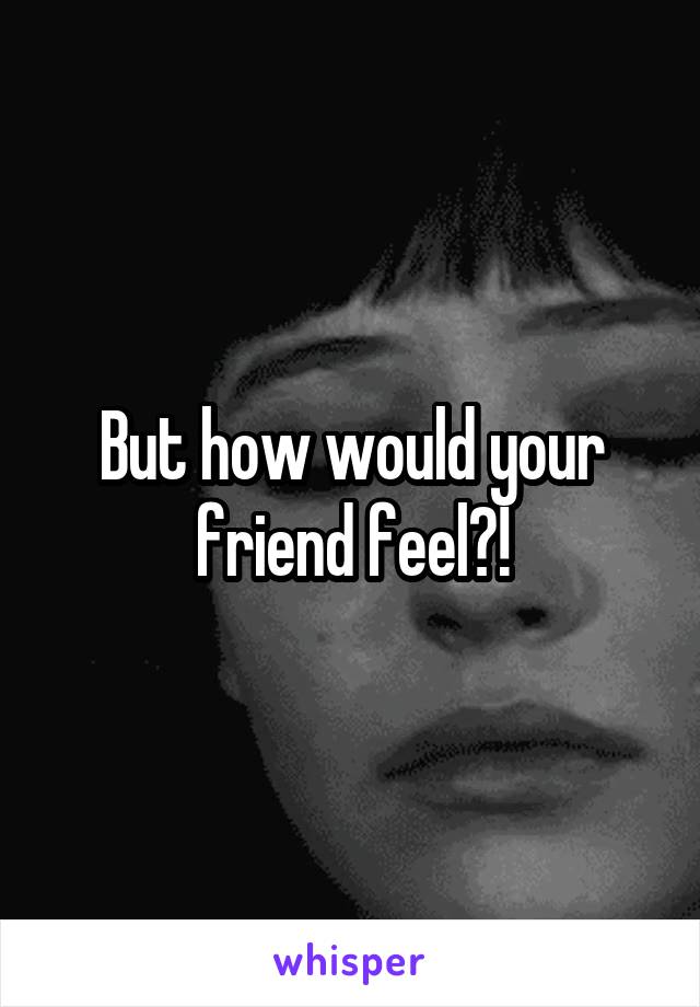 But how would your friend feel?!