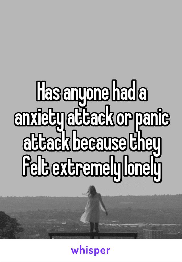 Has anyone had a anxiety attack or panic attack because they felt extremely lonely