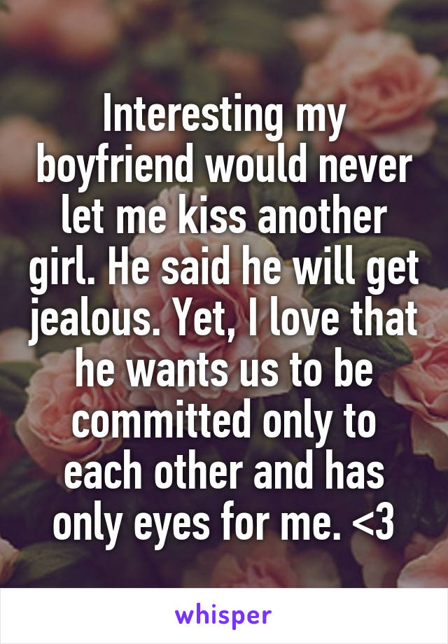 Interesting my boyfriend would never let me kiss another girl. He said he will get jealous. Yet, I love that he wants us to be committed only to each other and has only eyes for me. <3