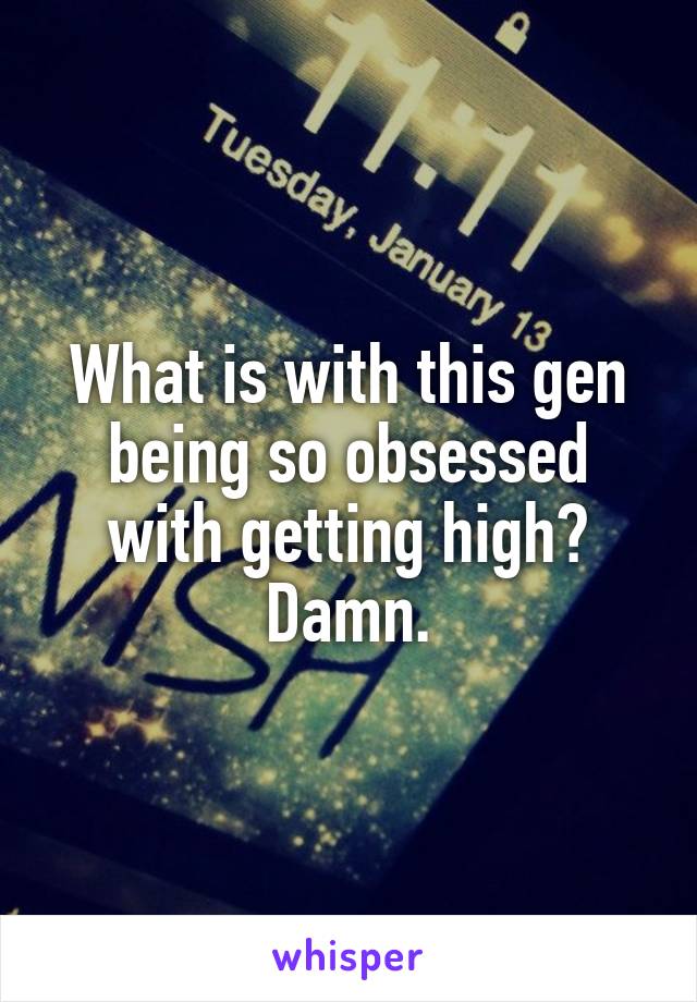 What is with this gen being so obsessed with getting high? Damn.