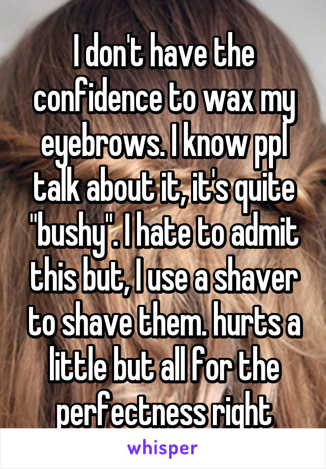 I don't have the confidence to wax my eyebrows. I know ppl talk about it, it's quite "bushy". I hate to admit this but, I use a shaver to shave them. hurts a little but all for the perfectness right