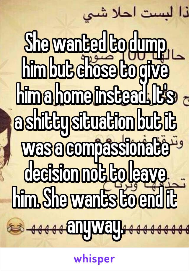 She wanted to dump him but chose to give him a home instead. It's a shitty situation but it was a compassionate decision not to leave him. She wants to end it anyway.