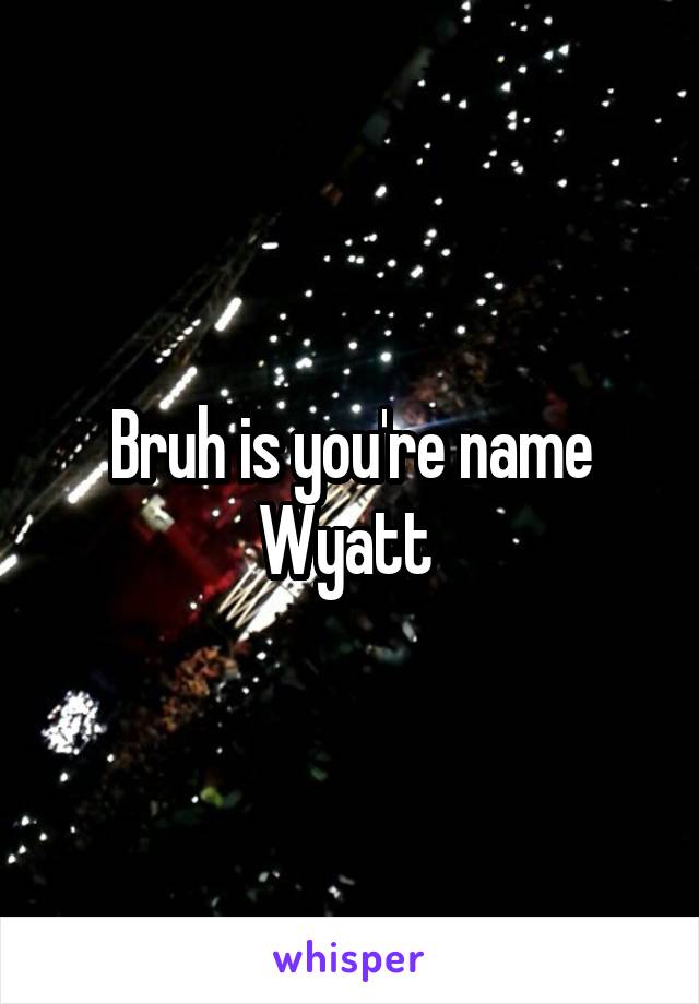 Bruh is you're name Wyatt 