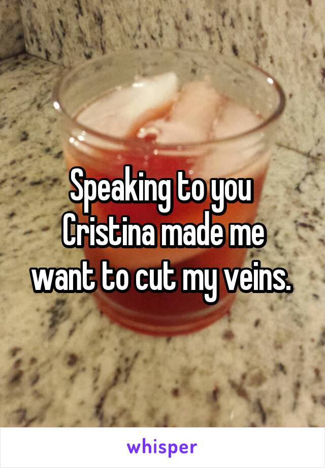 Speaking to you 
Cristina made me want to cut my veins. 