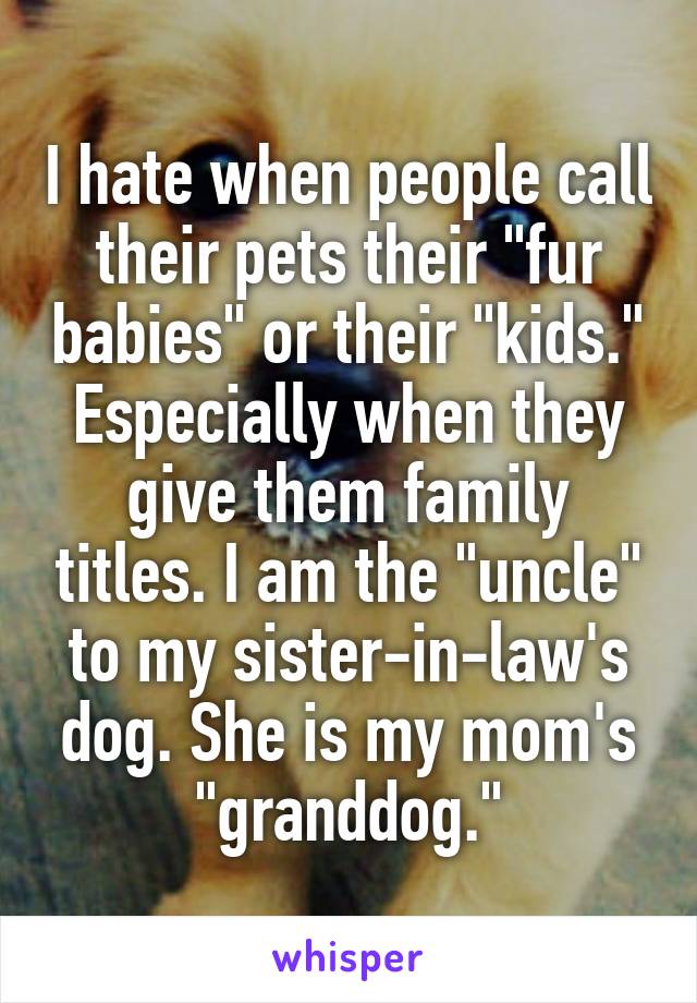 I hate when people call their pets their "fur babies" or their "kids." Especially when they give them family titles. I am the "uncle" to my sister-in-law's dog. She is my mom's "granddog."