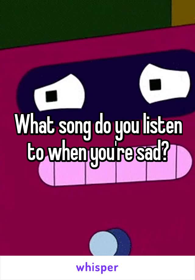 What song do you listen to when you're sad?