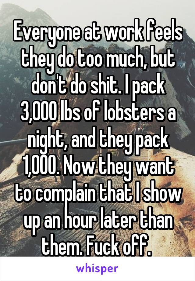 Everyone at work feels they do too much, but don't do shit. I pack 3,000 lbs of lobsters a night, and they pack 1,000. Now they want to complain that I show up an hour later than them. Fuck off. 