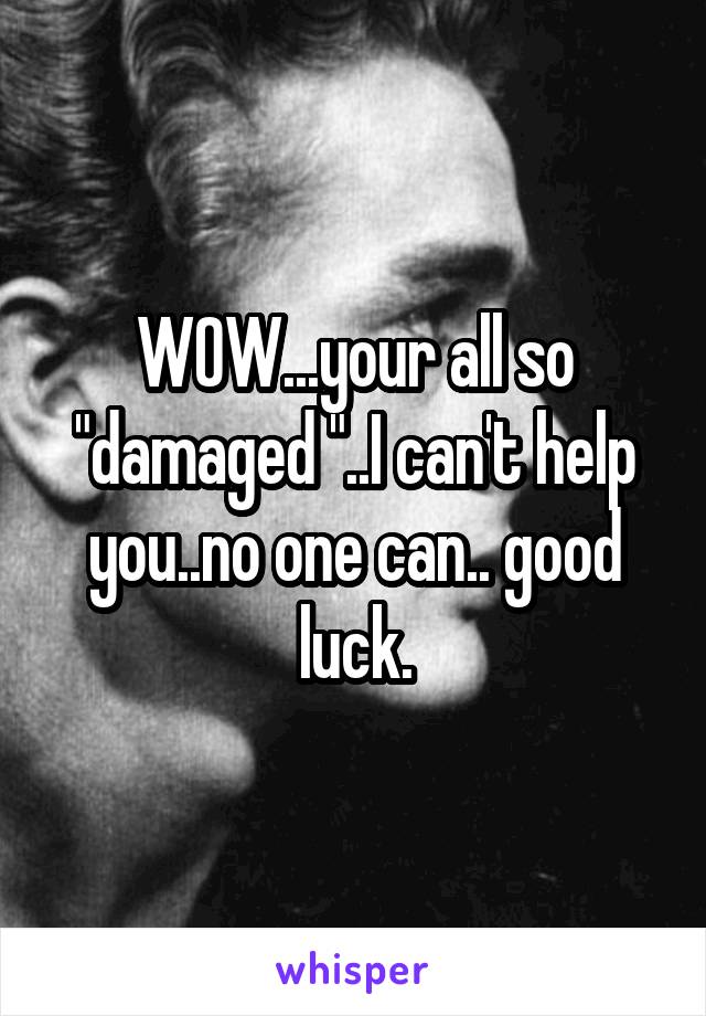 WOW...your all so "damaged "..I can't help you..no one can.. good luck.