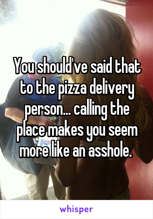 You should've said that to the pizza delivery person... calling the place makes you seem more like an asshole. 