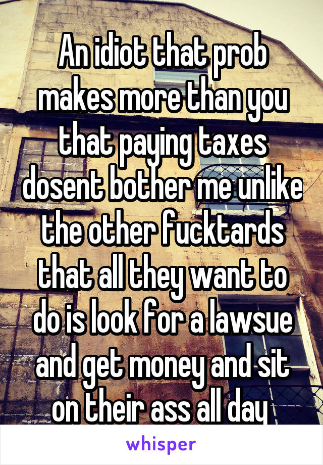 An idiot that prob makes more than you that paying taxes dosent bother me unlike the other fucktards that all they want to do is look for a lawsue and get money and sit on their ass all day 