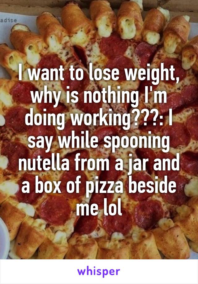 I want to lose weight, why is nothing I'm doing working???: I say while spooning nutella from a jar and a box of pizza beside me lol