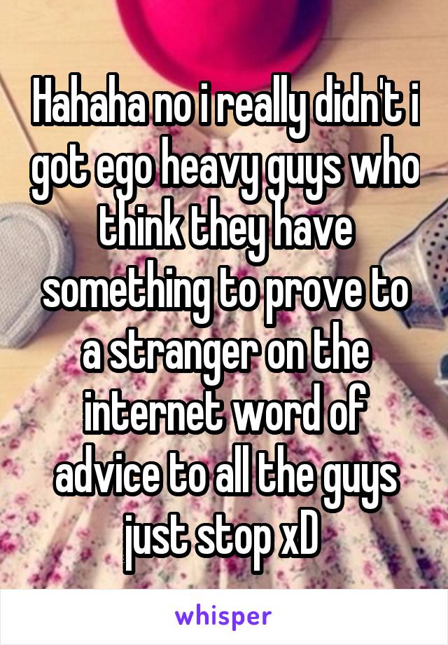 Hahaha no i really didn't i got ego heavy guys who think they have something to prove to a stranger on the internet word of advice to all the guys just stop xD 