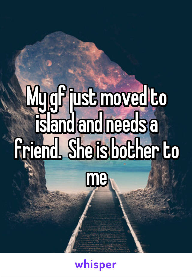 My gf just moved to island and needs a friend.  She is bother to me