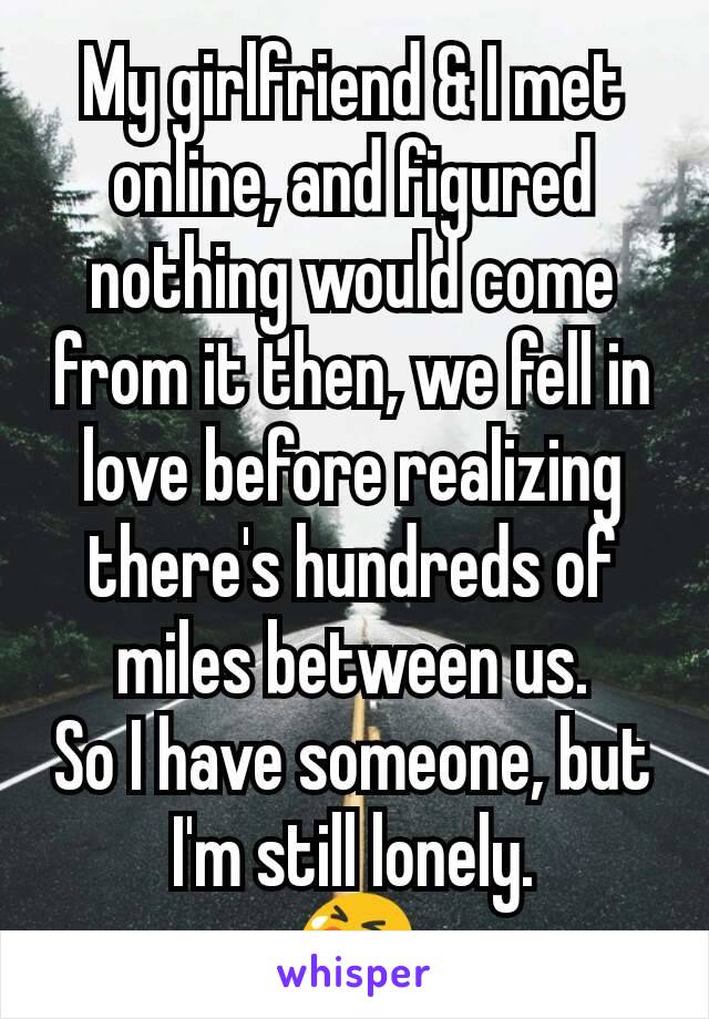 My girlfriend & I met online, and figured nothing would come from it then, we fell in love before realizing there's hundreds of miles between us.
So I have someone, but I'm still lonely.
😭