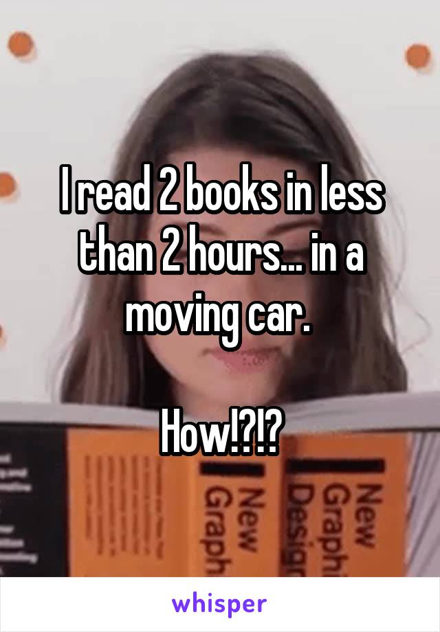 I read 2 books in less than 2 hours... in a moving car. 

How!?!?