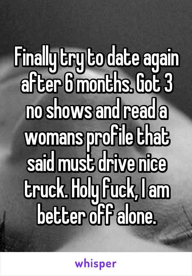 Finally try to date again after 6 months. Got 3 no shows and read a womans profile that said must drive nice truck. Holy fuck, I am better off alone.