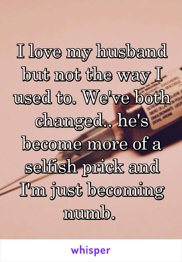 I love my husband but not the way I used to. We've both changed.. he's become more of a selfish prick and I'm just becoming numb. 