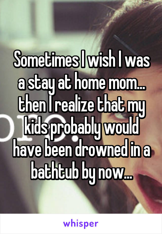 Sometimes I wish I was a stay at home mom... then I realize that my kids probably would have been drowned in a bathtub by now...