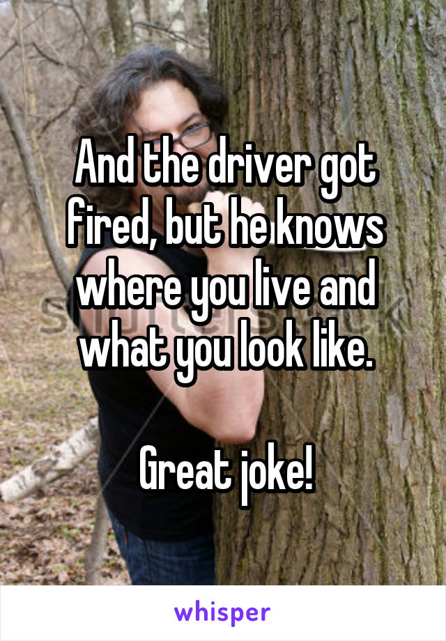 And the driver got fired, but he knows where you live and what you look like.

Great joke!