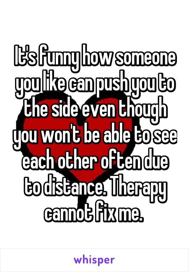 It's funny how someone you like can push you to the side even though you won't be able to see each other often due to distance. Therapy cannot fix me. 