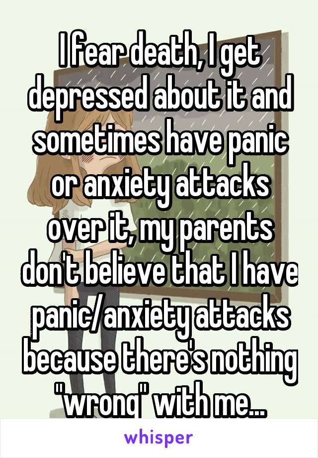 I fear death, I get depressed about it and sometimes have panic or anxiety attacks over it, my parents don't believe that I have panic/anxiety attacks because there's nothing "wrong" with me...