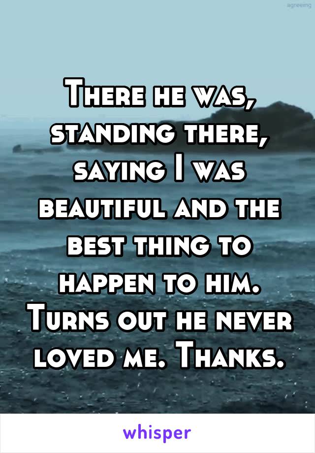 There he was, standing there, saying I was beautiful and the best thing to happen to him. Turns out he never loved me. Thanks.