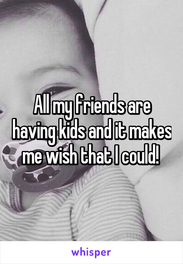 All my friends are having kids and it makes me wish that I could! 