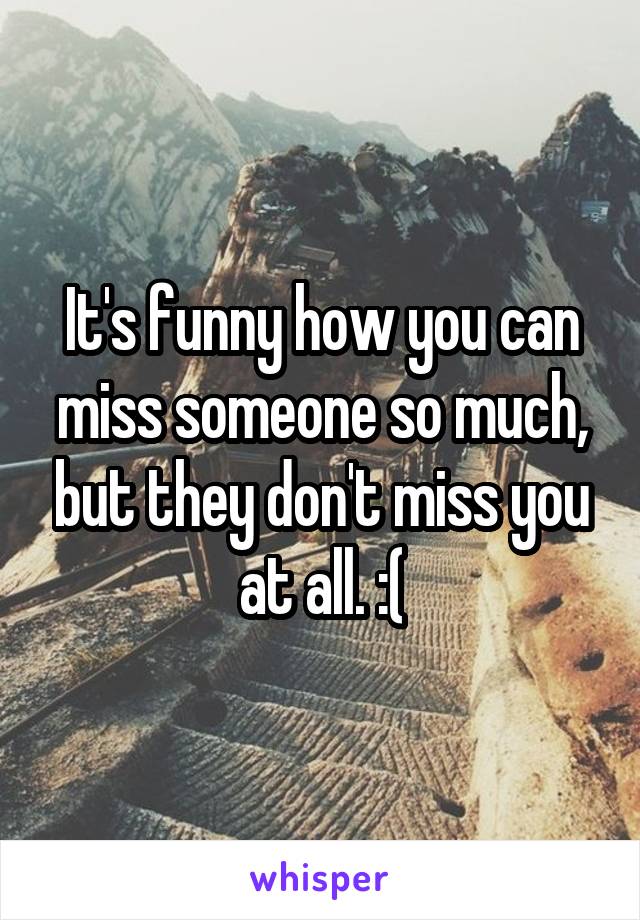 It's funny how you can miss someone so much, but they don't miss you at all. :(