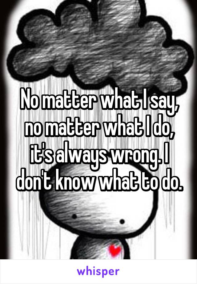 No matter what I say, no matter what I do, it's always wrong. I don't know what to do.