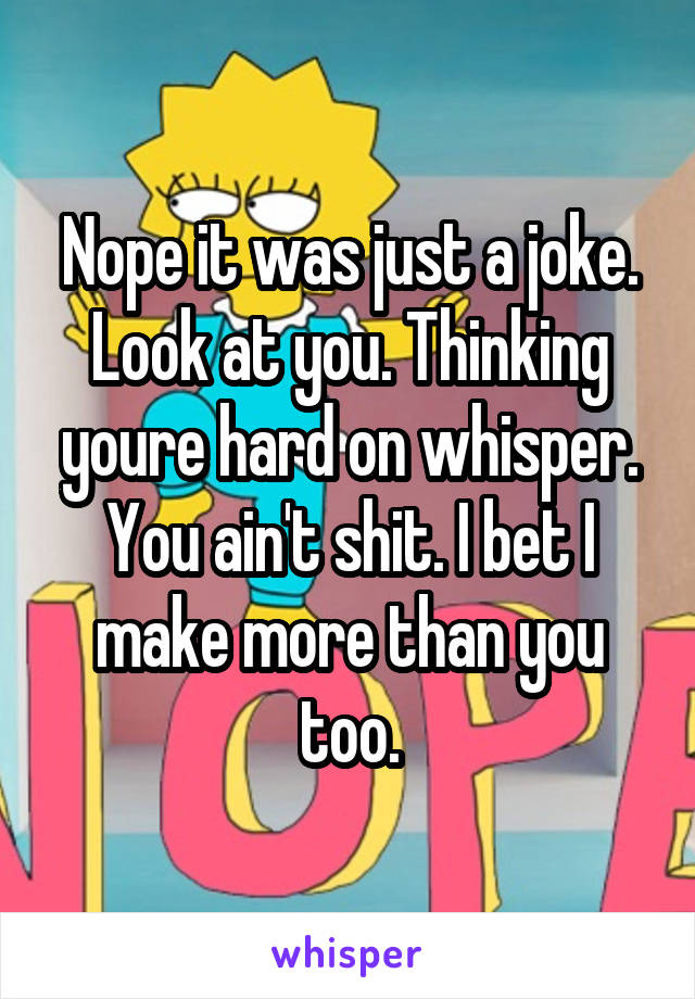 Nope it was just a joke. Look at you. Thinking youre hard on whisper. You ain't shit. I bet I make more than you too.