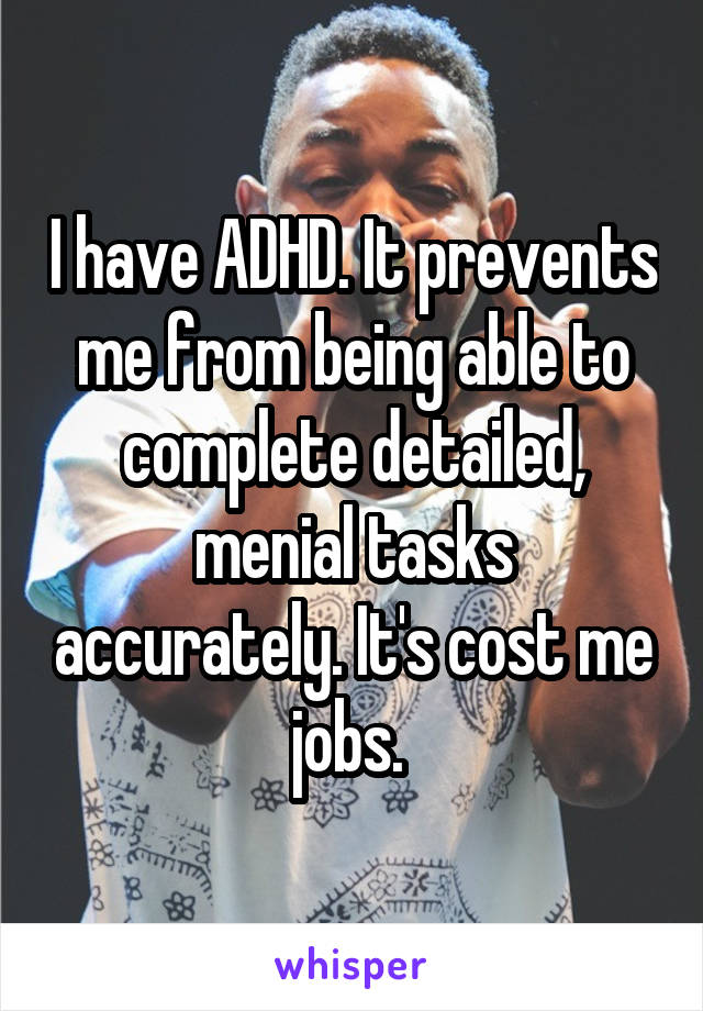 I have ADHD. It prevents me from being able to complete detailed, menial tasks accurately. It's cost me jobs. 