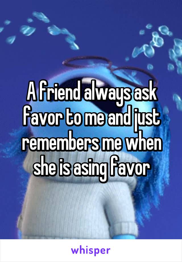 A friend always ask favor to me and just remembers me when she is asing favor