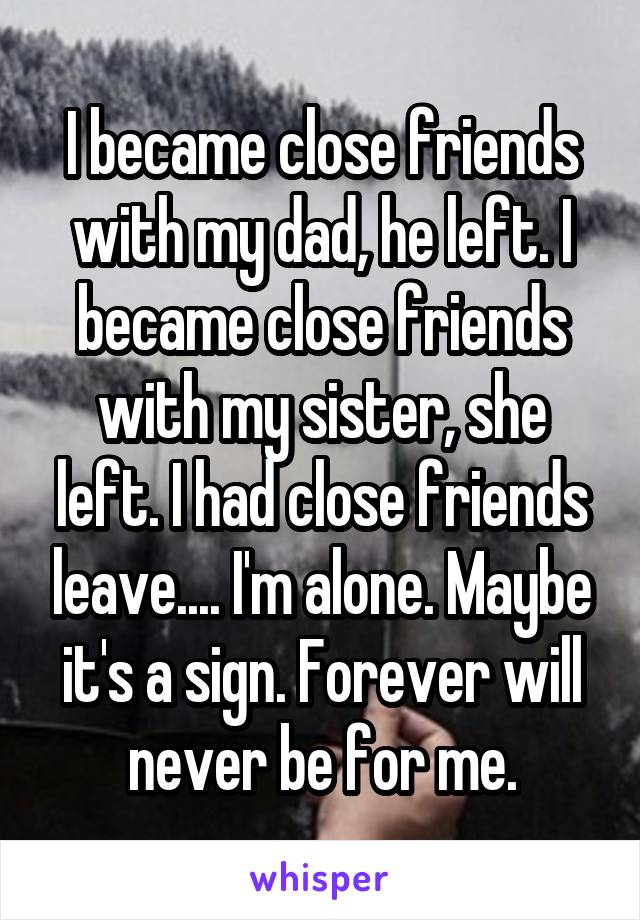 I became close friends with my dad, he left. I became close friends with my sister, she left. I had close friends leave.... I'm alone. Maybe it's a sign. Forever will never be for me.