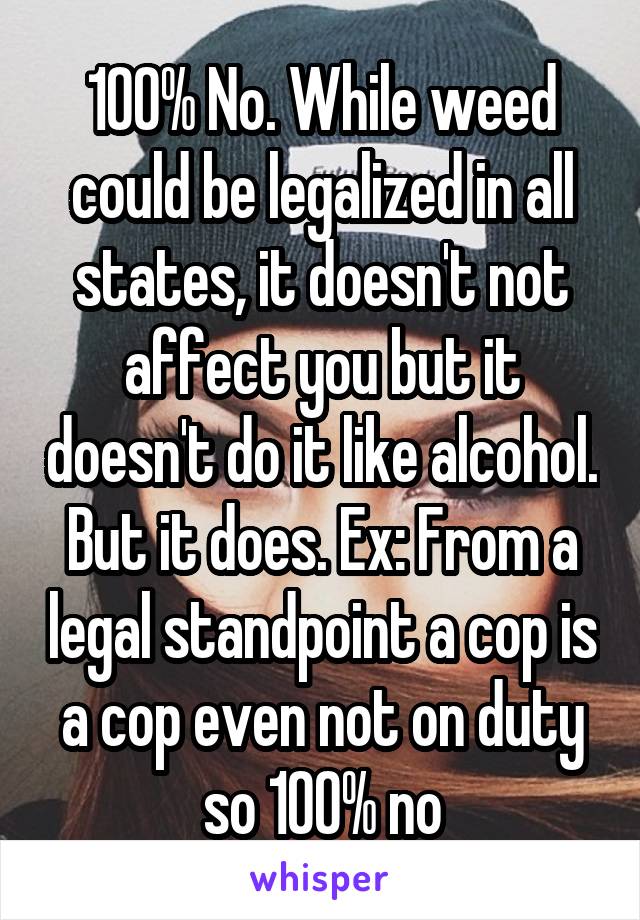 100% No. While weed could be legalized in all states, it doesn't not affect you but it doesn't do it like alcohol. But it does. Ex: From a legal standpoint a cop is a cop even not on duty so 100% no