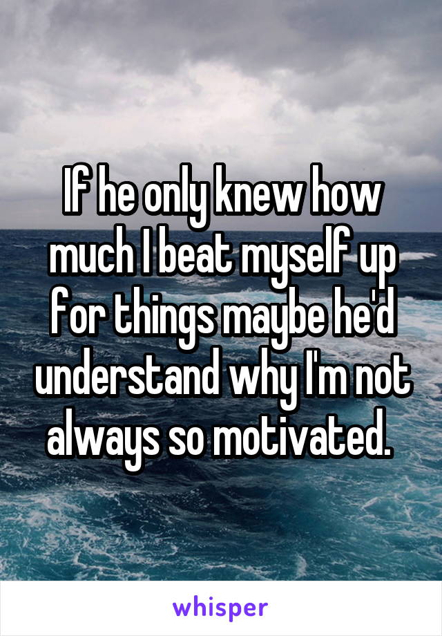 If he only knew how much I beat myself up for things maybe he'd understand why I'm not always so motivated. 