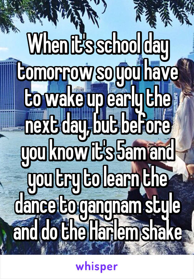 When it's school day tomorrow so you have to wake up early the next day, but before you know it's 5am and you try to learn the dance to gangnam style and do the Harlem shake