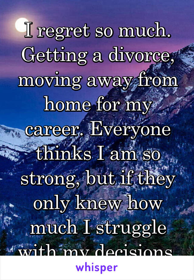 I regret so much. Getting a divorce, moving away from home for my career. Everyone thinks I am so strong, but if they only knew how much I struggle with my decisions.