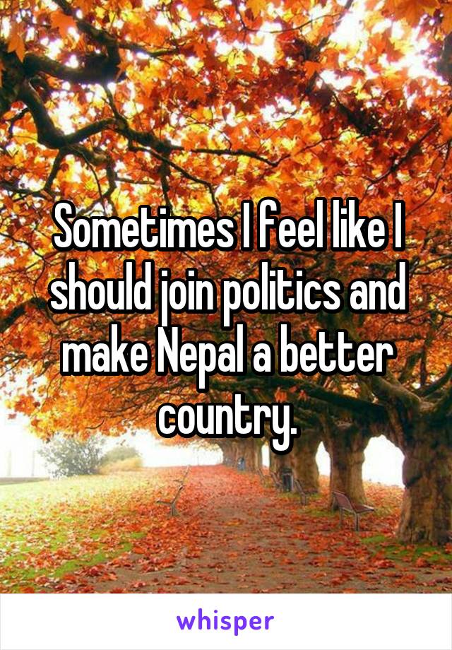 Sometimes I feel like I should join politics and make Nepal a better country.