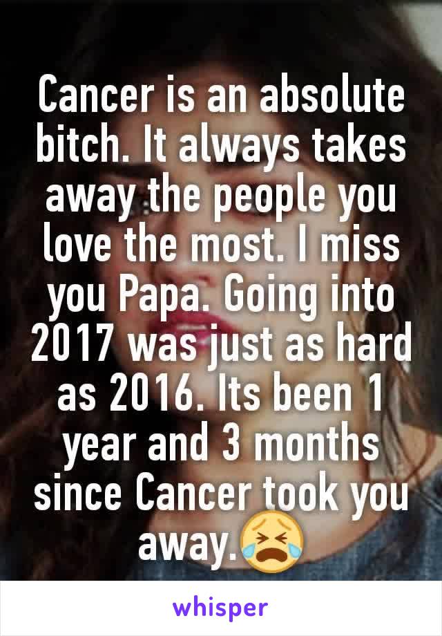 Cancer is an absolute bitch. It always takes away the people you love the most. I miss you Papa. Going into 2017 was just as hard as 2016. Its been 1 year and 3 months since Cancer took you away.😭