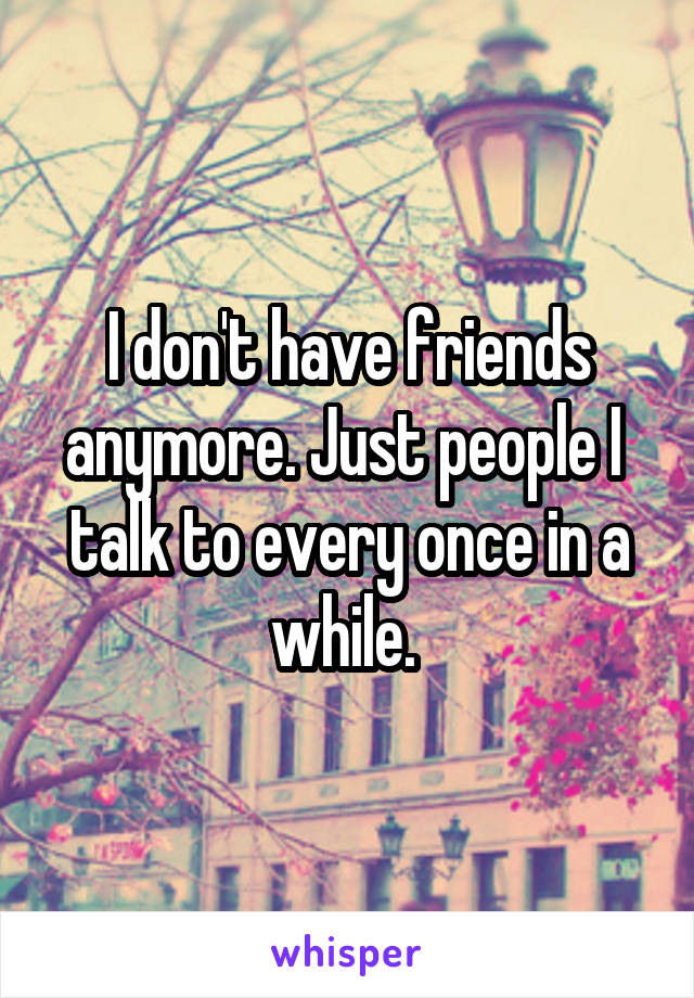 I don't have friends anymore. Just people I  talk to every once in a while. 