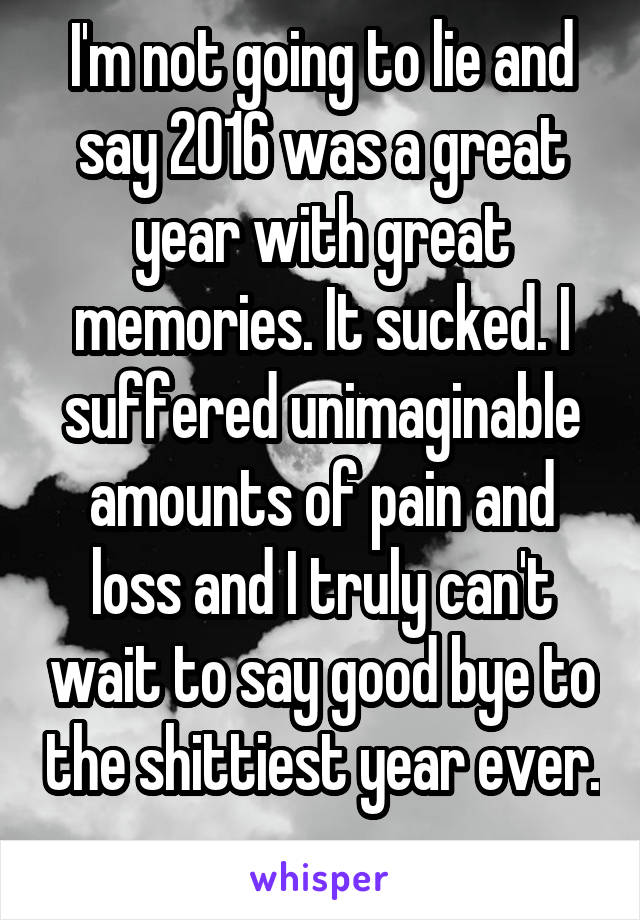 I'm not going to lie and say 2016 was a great year with great memories. It sucked. I suffered unimaginable amounts of pain and loss and I truly can't wait to say good bye to the shittiest year ever. 